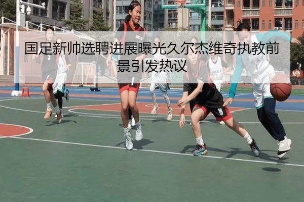 国足新帅选聘进展曝光久尔杰维奇执教前景引发热议