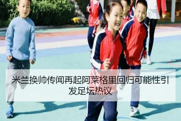 米兰换帅传闻再起阿莱格里回归可能性引发足坛热议